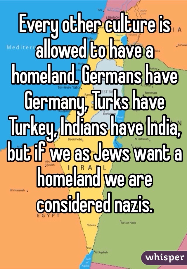 Every other culture is allowed to have a homeland. Germans have Germany, Turks have Turkey, Indians have India, but if we as Jews want a homeland we are considered nazis. 
