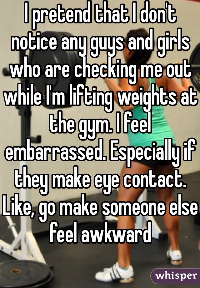 I pretend that I don't notice any guys and girls who are checking me out while I'm lifting weights at the gym. I feel embarrassed. Especially if they make eye contact. Like, go make someone else feel awkward 