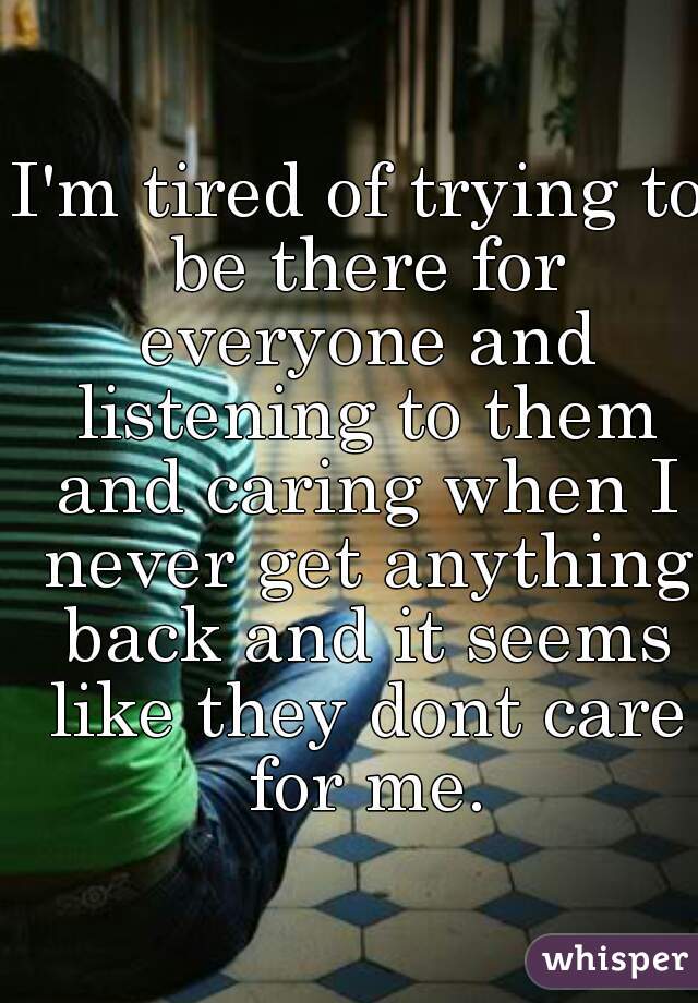 I'm tired of trying to be there for everyone and listening to them and caring when I never get anything back and it seems like they dont care for me.
