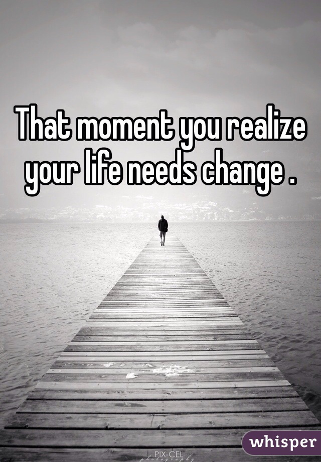 That moment you realize your life needs change .