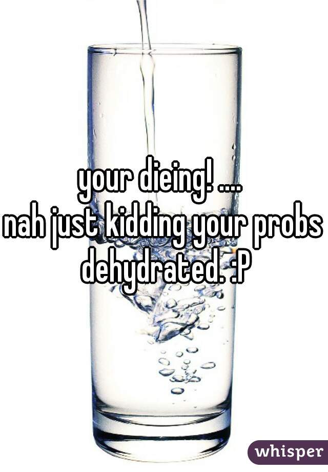 your dieing! .... 

nah just kidding your probs dehydrated. :P