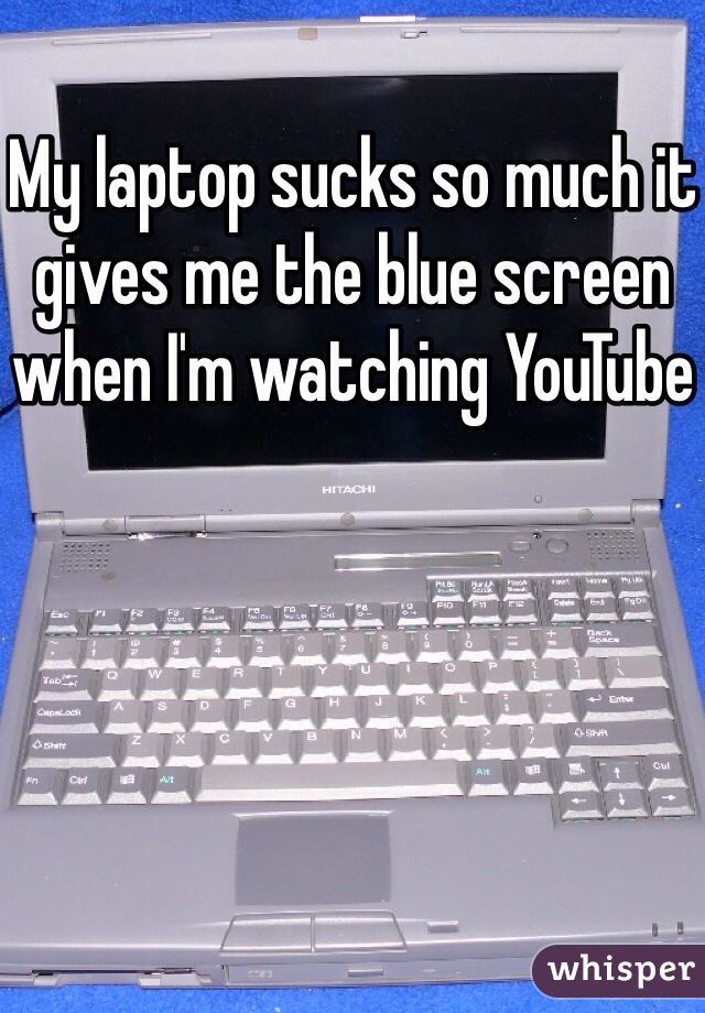 My laptop sucks so much it gives me the blue screen when I'm watching YouTube