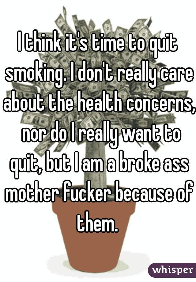 I think it's time to quit smoking. I don't really care about the health concerns,  nor do I really want to quit, but I am a broke ass mother fucker because of them. 