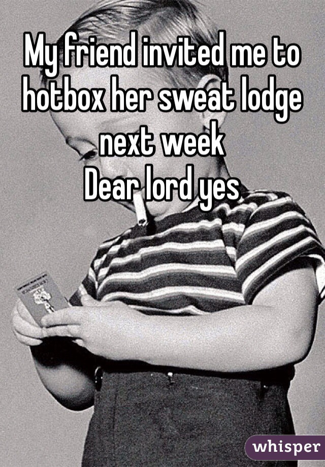 My friend invited me to hotbox her sweat lodge next week
Dear lord yes
