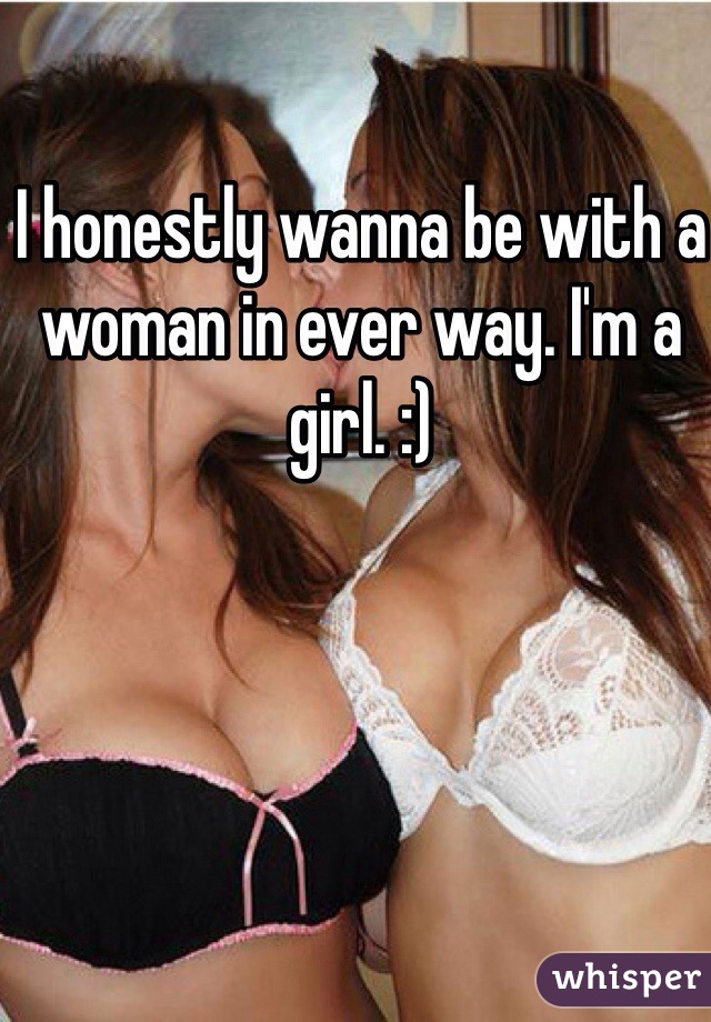I honestly wanna be with a woman in ever way. I'm a girl. :)