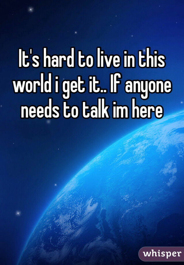 It's hard to live in this world i get it.. If anyone needs to talk im here