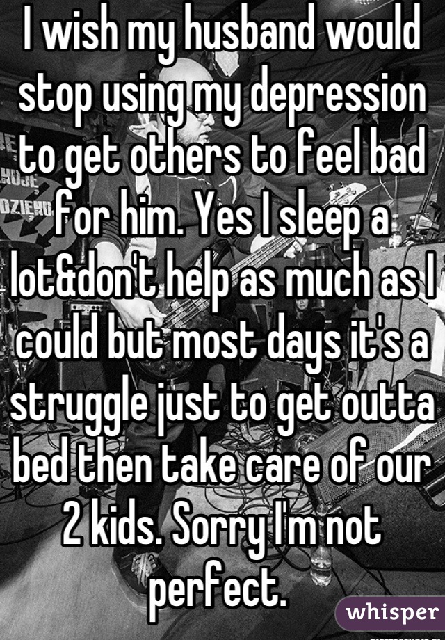 I wish my husband would stop using my depression to get others to feel bad for him. Yes I sleep a lot&don't help as much as I could but most days it's a struggle just to get outta bed then take care of our 2 kids. Sorry I'm not perfect. 