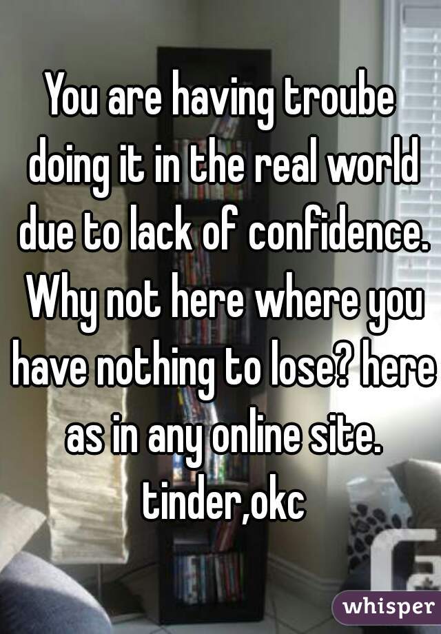 You are having troube doing it in the real world due to lack of confidence. Why not here where you have nothing to lose? here as in any online site. tinder,okc