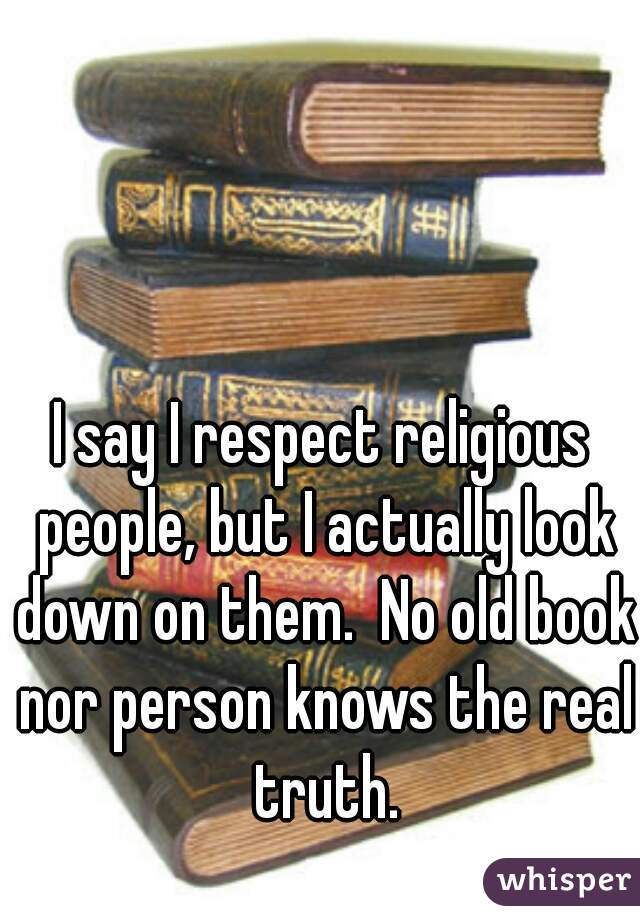 I say I respect religious people, but I actually look down on them.  No old book nor person knows the real truth.