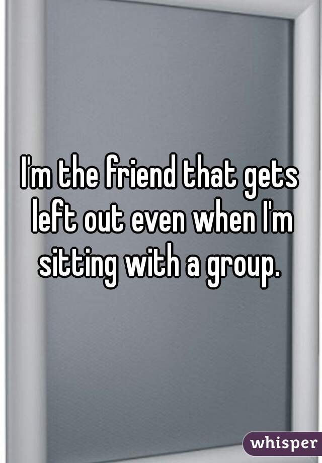 I'm the friend that gets left out even when I'm sitting with a group. 