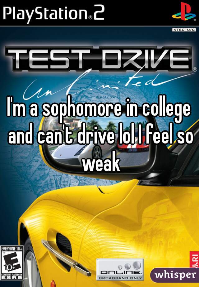 I'm a sophomore in college and can't drive lol I feel so weak