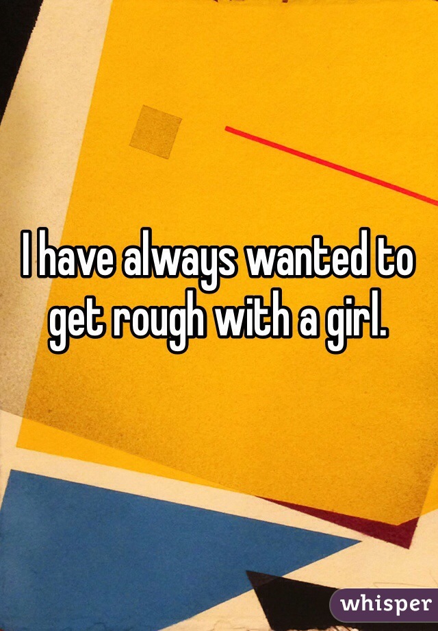 I have always wanted to get rough with a girl. 