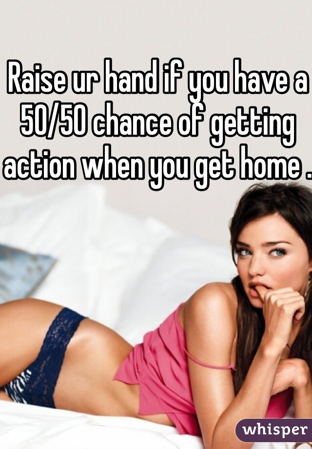 Raise ur hand if you have a 50/50 chance of getting action when you get home . 