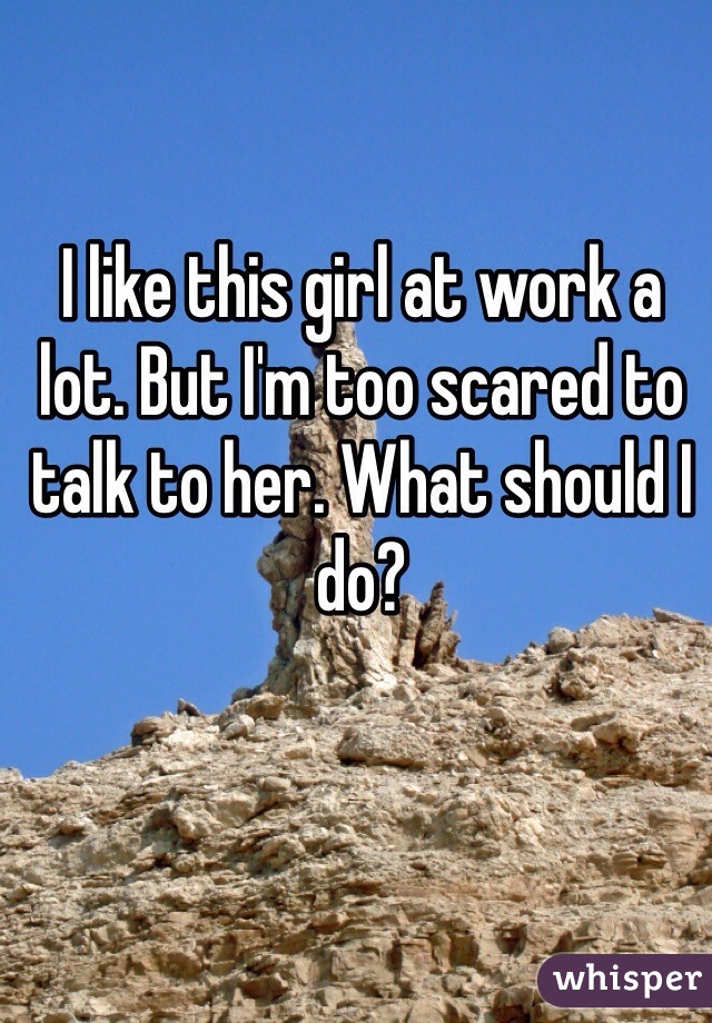 I like this girl at work a lot. But I'm too scared to talk to her. What should I do? 