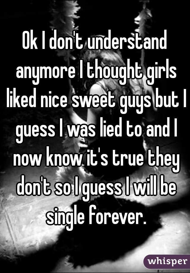 Ok I don't understand anymore I thought girls liked nice sweet guys but I guess I was lied to and I now know it's true they don't so I guess I will be single forever.