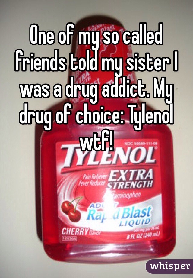One of my so called friends told my sister I was a drug addict. My drug of choice: Tylenol wtf!