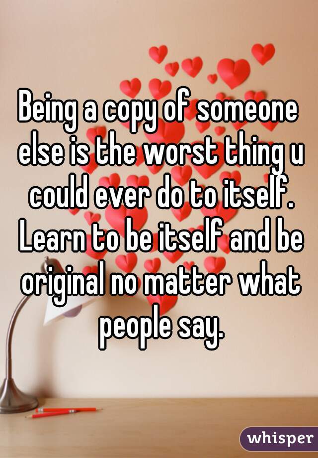 Being a copy of someone else is the worst thing u could ever do to itself. Learn to be itself and be original no matter what people say.