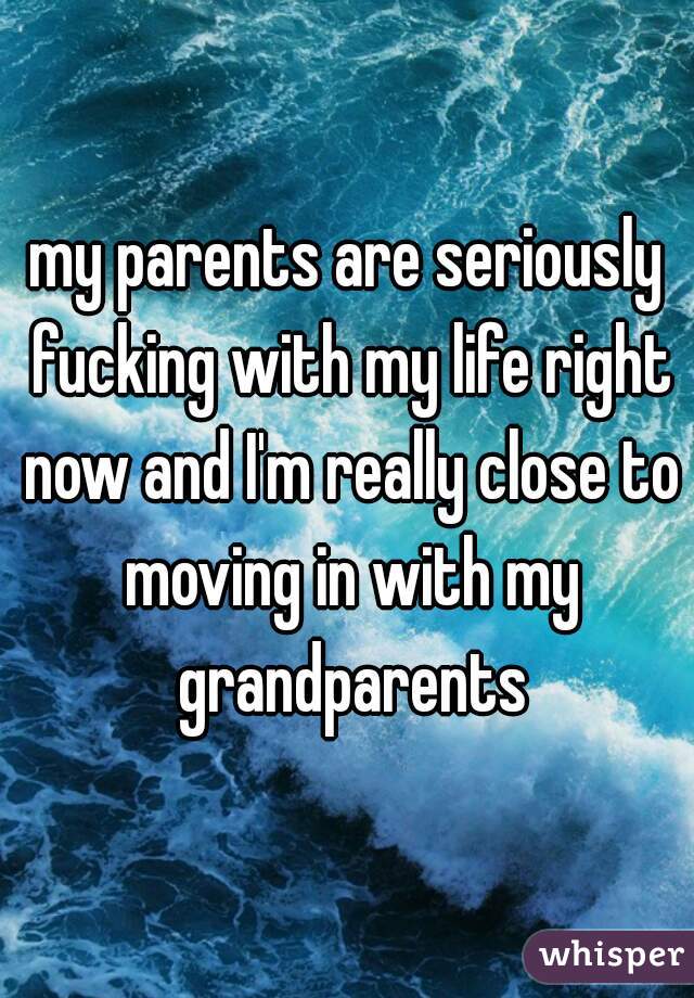 my parents are seriously fucking with my life right now and I'm really close to moving in with my grandparents