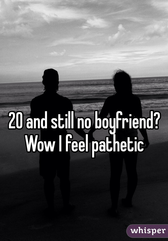 20 and still no boyfriend? Wow I feel pathetic