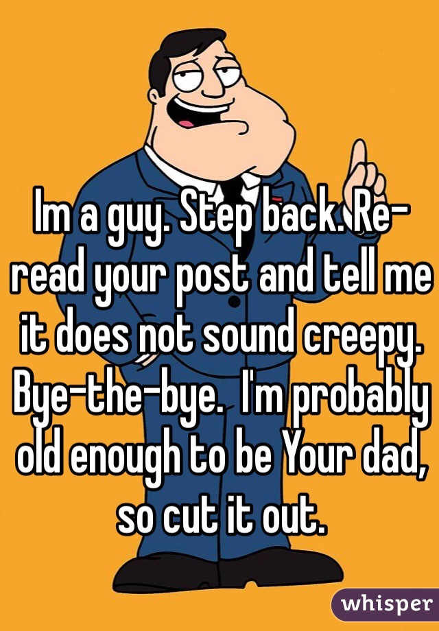 Im a guy. Step back. Re-read your post and tell me it does not sound creepy.
Bye-the-bye.  I'm probably old enough to be Your dad, so cut it out.