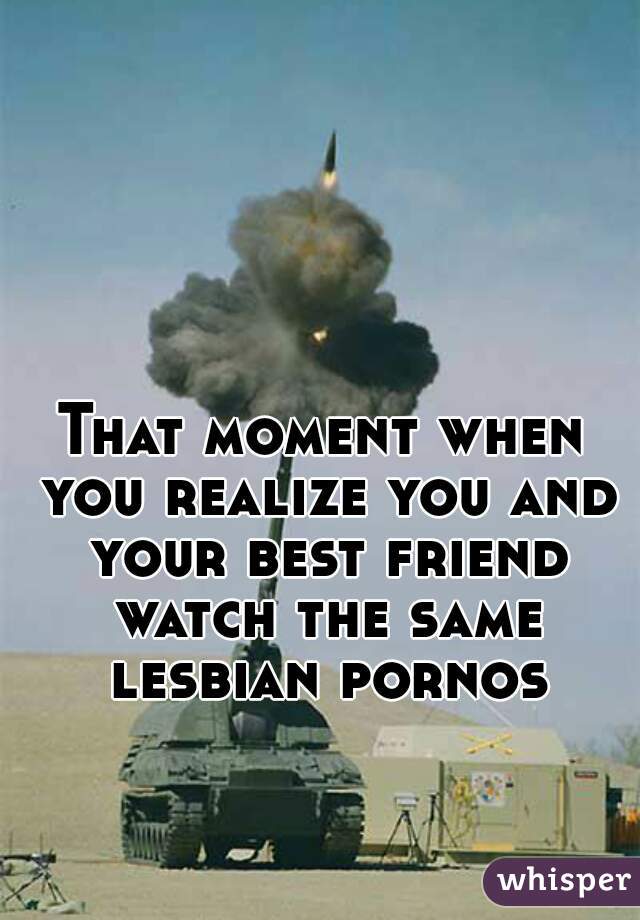 That moment when you realize you and your best friend watch the same lesbian pornos