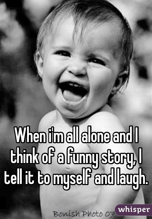 When i'm all alone and I think of a funny story, I tell it to myself and laugh. 