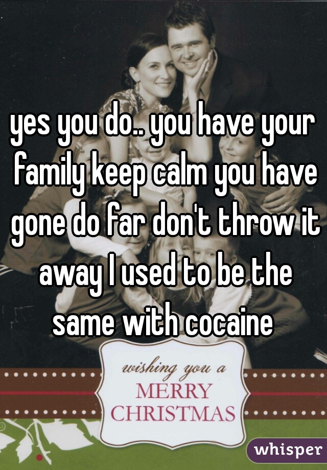 yes you do.. you have your family keep calm you have gone do far don't throw it away I used to be the same with cocaine 