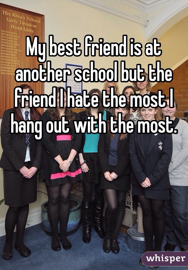 My best friend is at another school but the friend I hate the most I hang out with the most.