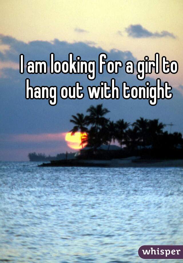 I am looking for a girl to hang out with tonight 