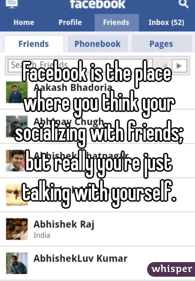Facebook is the place where you think your socializing with friends; but really you're just talking with yourself.