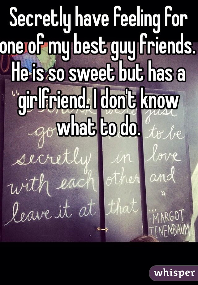 Secretly have feeling for one of my best guy friends. He is so sweet but has a girlfriend. I don't know what to do. 