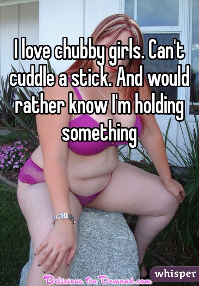I love chubby girls. Can't cuddle a stick. And would rather know I'm holding something 
