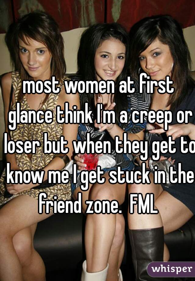 most women at first glance think I'm a creep or loser but when they get to know me I get stuck in the friend zone.  FML 