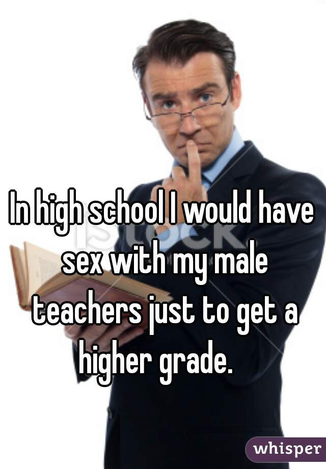 In high school I would have sex with my male teachers just to get a higher grade.   