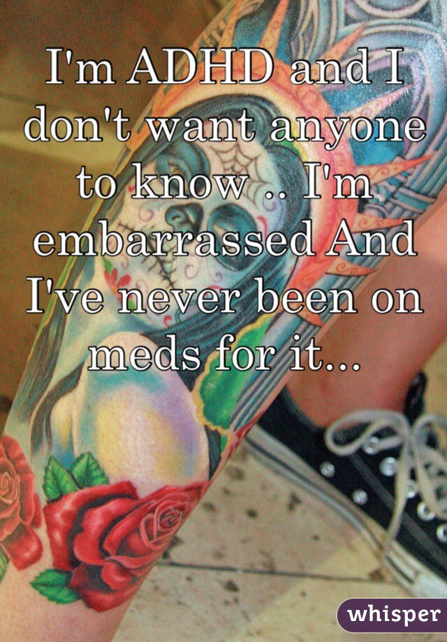 I'm ADHD and I don't want anyone to know .. I'm embarrassed And I've never been on meds for it... 