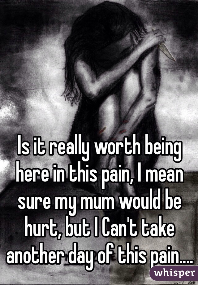 Is it really worth being here in this pain, I mean sure my mum would be hurt, but I Can't take another day of this pain....