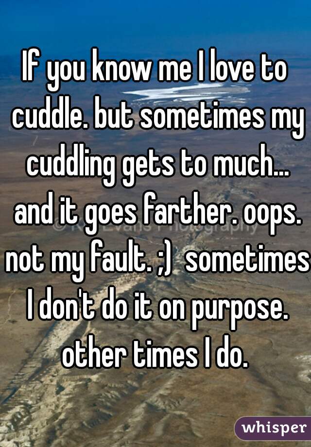 If you know me I love to cuddle. but sometimes my cuddling gets to much... and it goes farther. oops. not my fault. ;)  sometimes I don't do it on purpose. other times I do. 