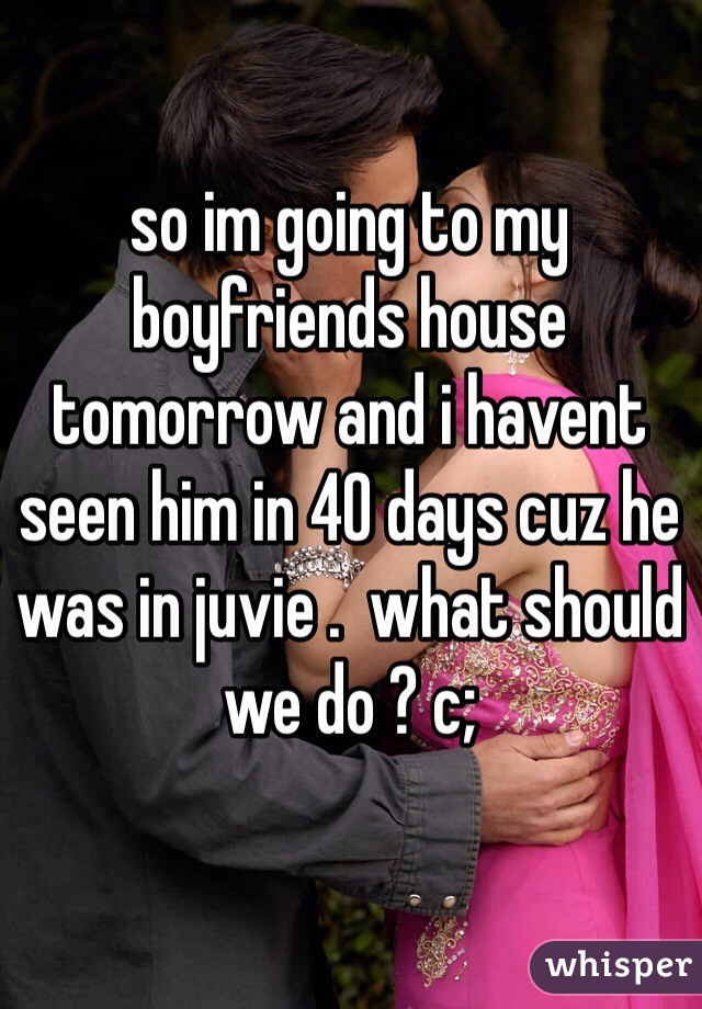 so im going to my boyfriends house tomorrow and i havent seen him in 40 days cuz he was in juvie .  what should we do ? c;