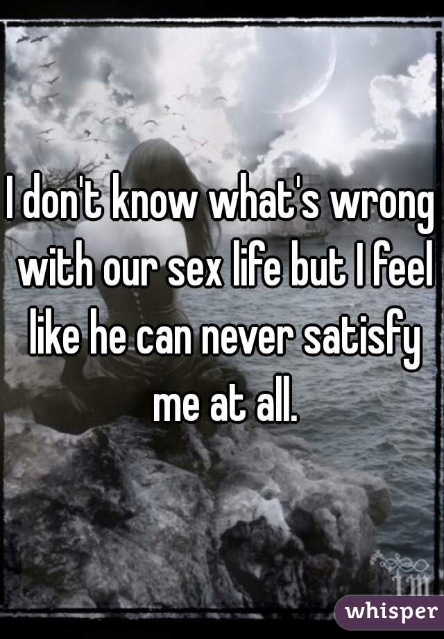 I don't know what's wrong with our sex life but I feel like he can never satisfy me at all.