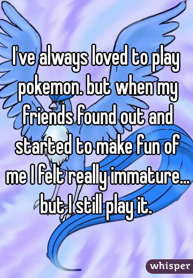 I've always loved to play pokemon. but when my friends found out and started to make fun of me I felt really immature... but I still play it. 
