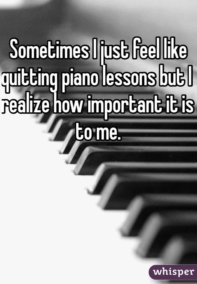 Sometimes I just feel like quitting piano lessons but I realize how important it is to me.