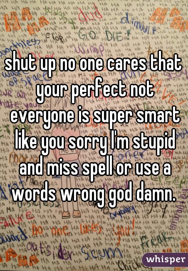 shut up no one cares that your perfect not everyone is super smart like you sorry I'm stupid and miss spell or use a words wrong god damn. 
