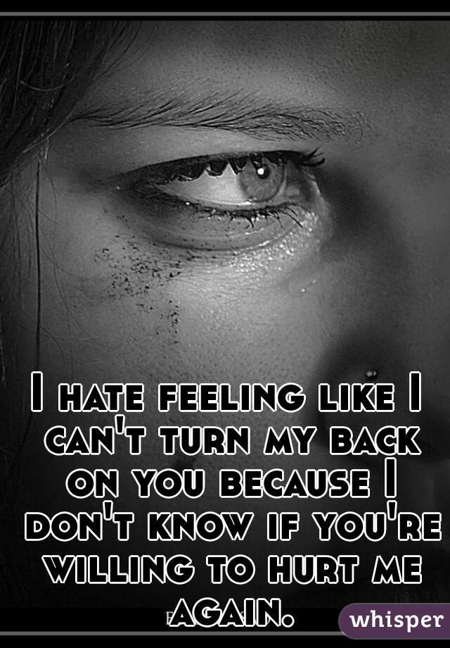 I hate feeling like I can't turn my back on you because I don't know if you're willing to hurt me again.