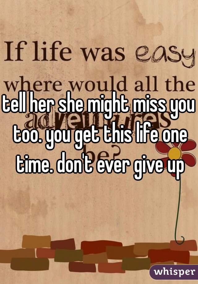 tell her she might miss you too. you get this life one time. don't ever give up