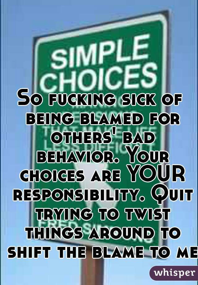 So fucking sick of being blamed for others' bad behavior. Your choices are YOUR responsibility. Quit trying to twist things around to shift the blame to me!