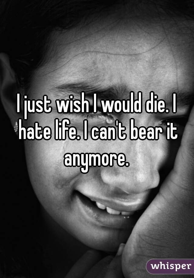I just wish I would die. I hate life. I can't bear it anymore. 