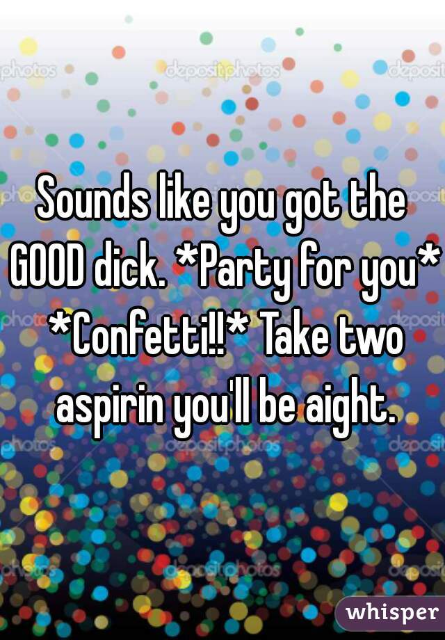 Sounds like you got the GOOD dick. *Party for you* *Confetti!!* Take two aspirin you'll be aight.