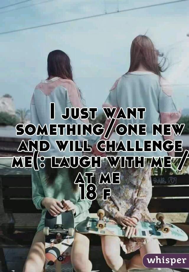 I just want something/one new and will challenge me(: laugh with me / at me 
18 f 