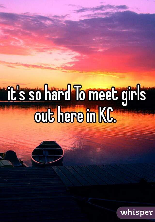 it's so hard To meet girls out here in KC.  