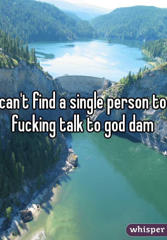 can't find a single person to fucking talk to god dam 